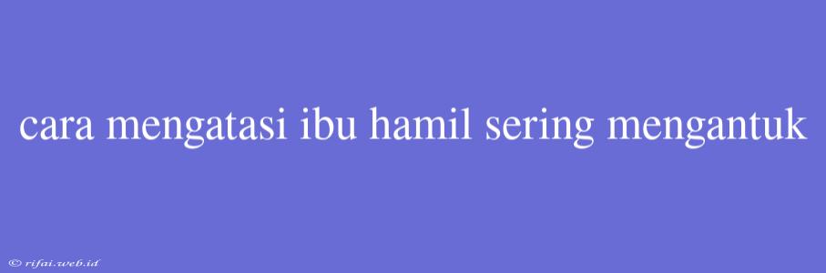 Cara Mengatasi Ibu Hamil Sering Mengantuk