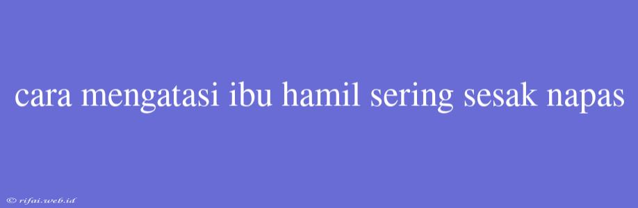 Cara Mengatasi Ibu Hamil Sering Sesak Napas