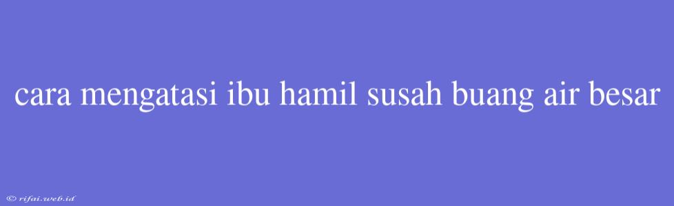 Cara Mengatasi Ibu Hamil Susah Buang Air Besar