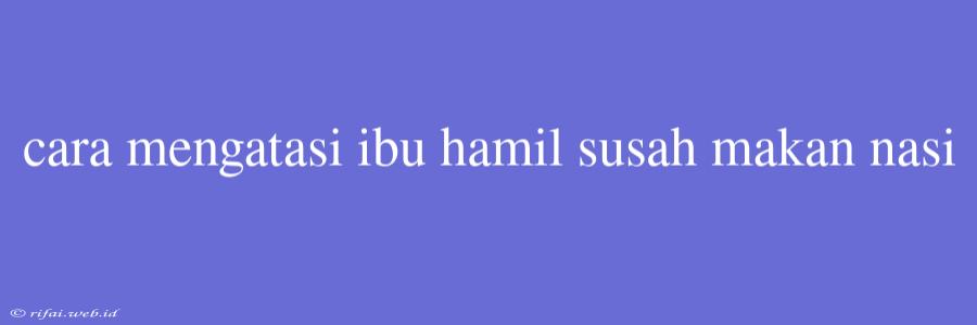 Cara Mengatasi Ibu Hamil Susah Makan Nasi