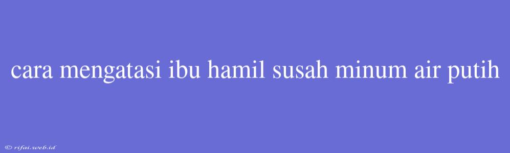 Cara Mengatasi Ibu Hamil Susah Minum Air Putih