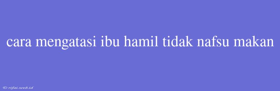 Cara Mengatasi Ibu Hamil Tidak Nafsu Makan