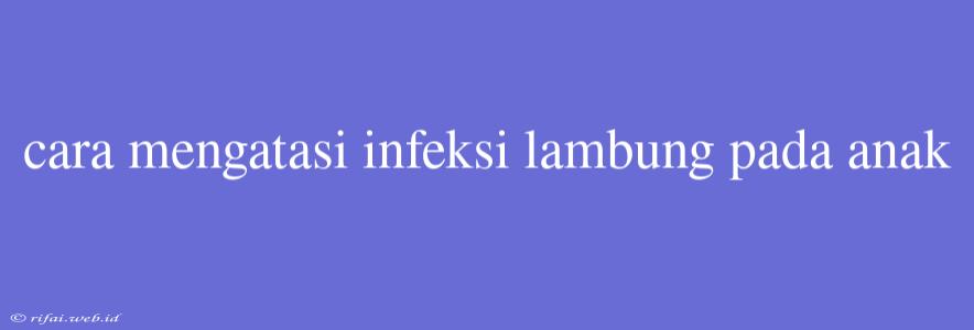 Cara Mengatasi Infeksi Lambung Pada Anak