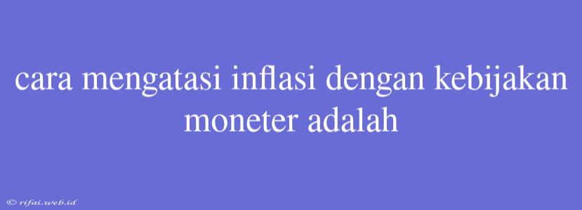 Cara Mengatasi Inflasi Dengan Kebijakan Moneter Adalah