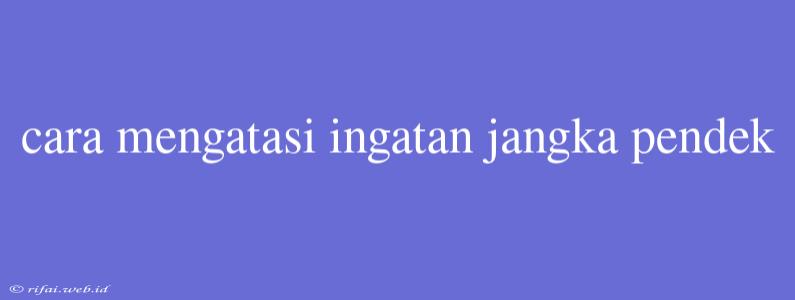 Cara Mengatasi Ingatan Jangka Pendek