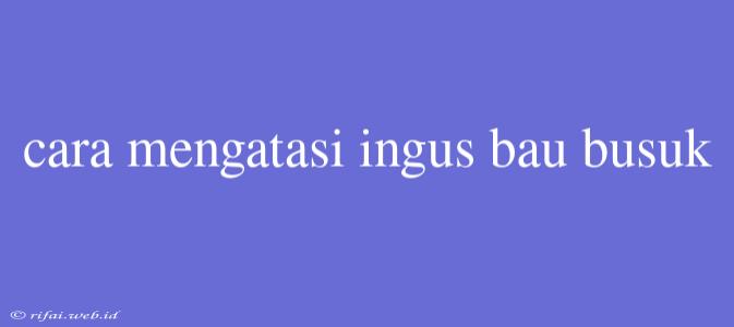 Cara Mengatasi Ingus Bau Busuk