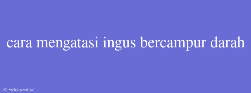 Cara Mengatasi Ingus Bercampur Darah