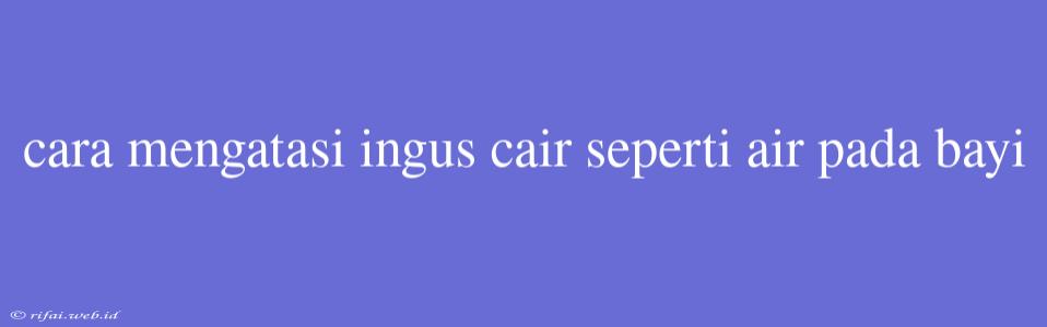 Cara Mengatasi Ingus Cair Seperti Air Pada Bayi