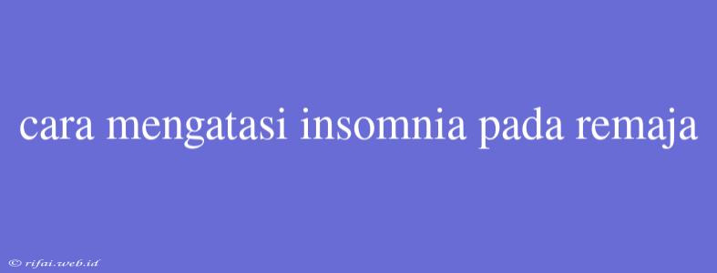 Cara Mengatasi Insomnia Pada Remaja