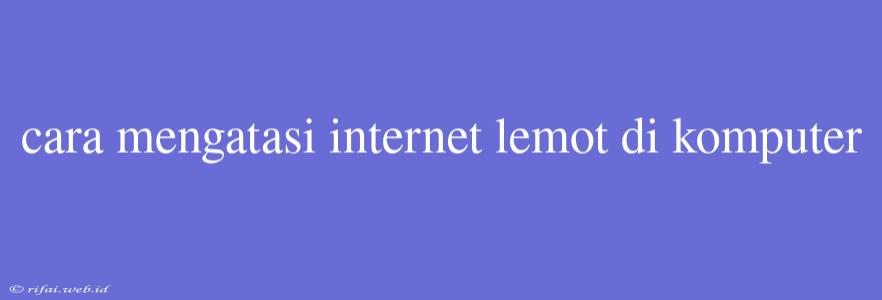 Cara Mengatasi Internet Lemot Di Komputer