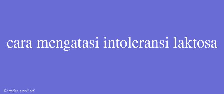 Cara Mengatasi Intoleransi Laktosa