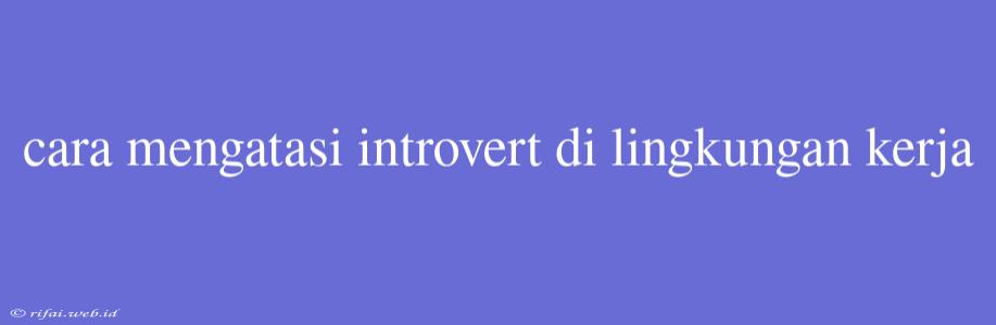 Cara Mengatasi Introvert Di Lingkungan Kerja