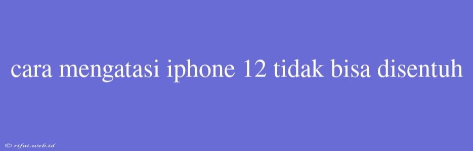 Cara Mengatasi Iphone 12 Tidak Bisa Disentuh