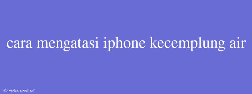 Cara Mengatasi Iphone Kecemplung Air