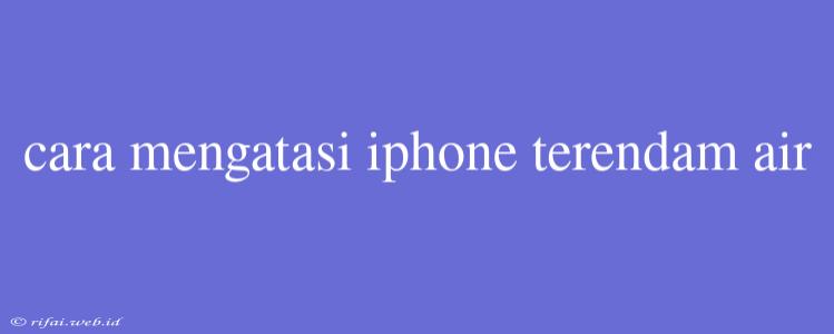 Cara Mengatasi Iphone Terendam Air