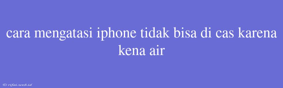 Cara Mengatasi Iphone Tidak Bisa Di Cas Karena Kena Air