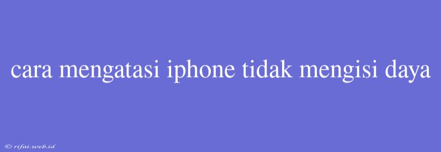 Cara Mengatasi Iphone Tidak Mengisi Daya