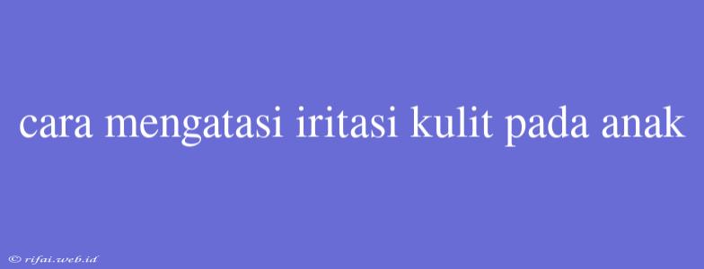 Cara Mengatasi Iritasi Kulit Pada Anak