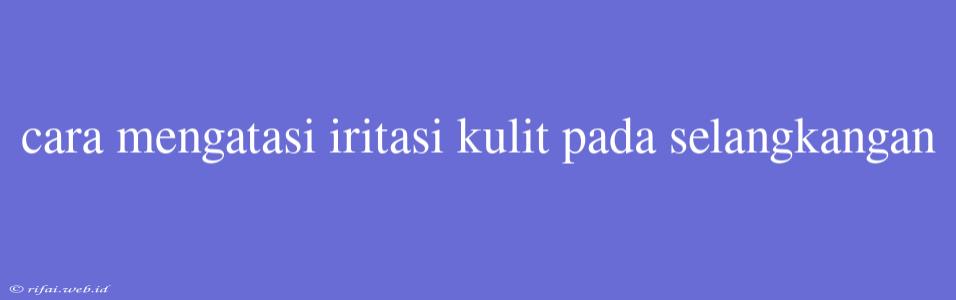 Cara Mengatasi Iritasi Kulit Pada Selangkangan