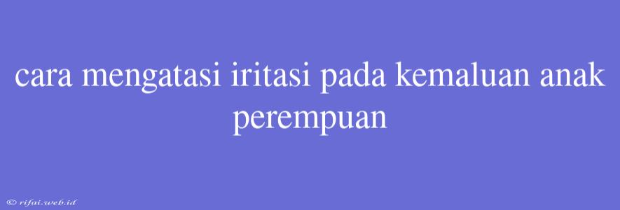 Cara Mengatasi Iritasi Pada Kemaluan Anak Perempuan