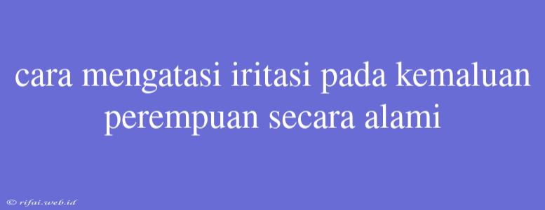 Cara Mengatasi Iritasi Pada Kemaluan Perempuan Secara Alami