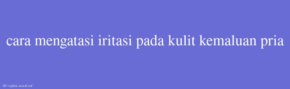 Cara Mengatasi Iritasi Pada Kulit Kemaluan Pria