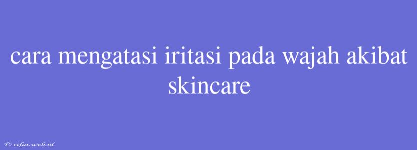 Cara Mengatasi Iritasi Pada Wajah Akibat Skincare