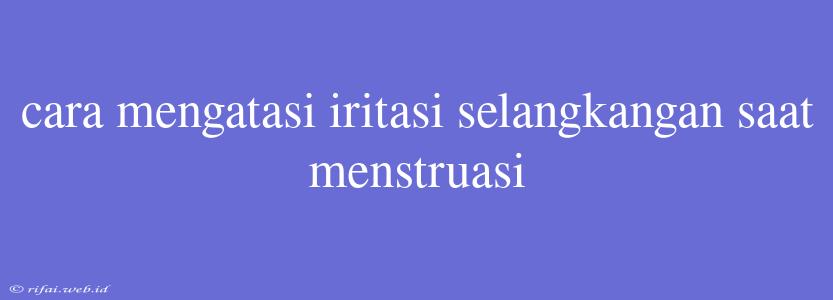 Cara Mengatasi Iritasi Selangkangan Saat Menstruasi