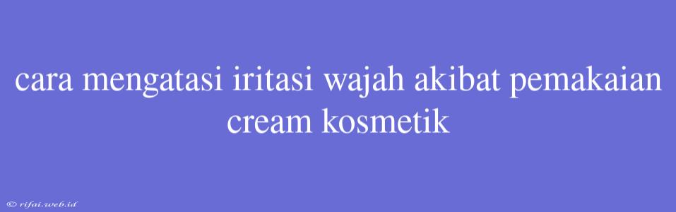 Cara Mengatasi Iritasi Wajah Akibat Pemakaian Cream Kosmetik