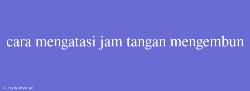 Cara Mengatasi Jam Tangan Mengembun