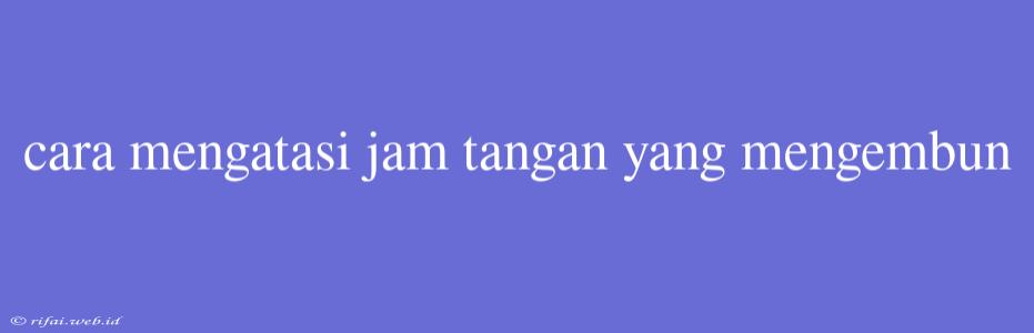 Cara Mengatasi Jam Tangan Yang Mengembun