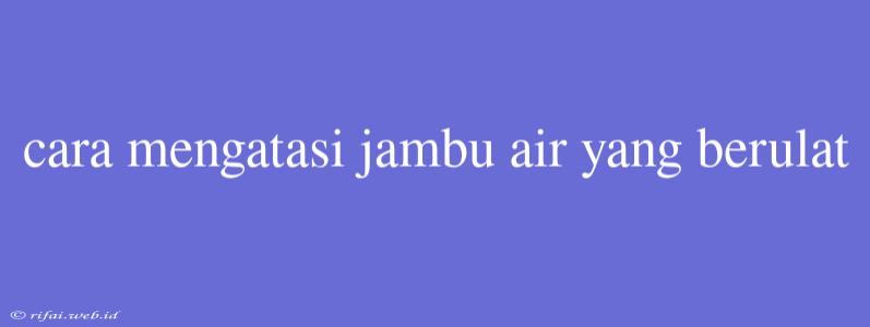 Cara Mengatasi Jambu Air Yang Berulat