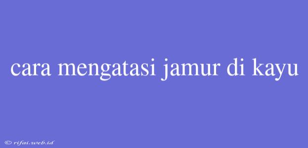 Cara Mengatasi Jamur Di Kayu