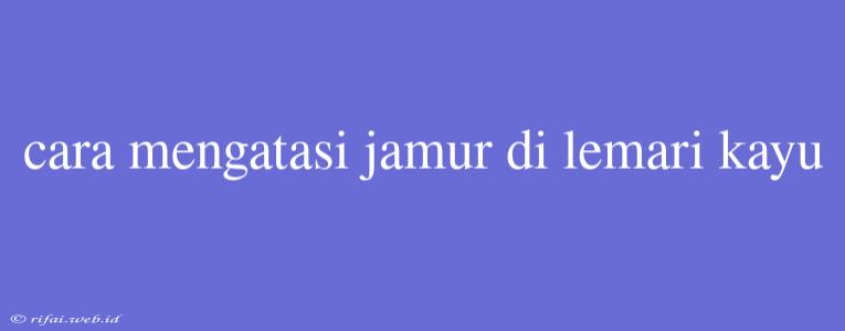 Cara Mengatasi Jamur Di Lemari Kayu