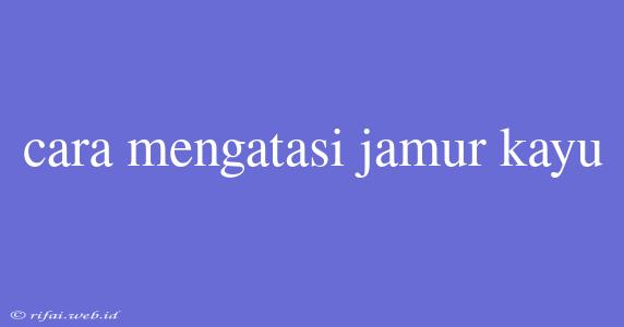 Cara Mengatasi Jamur Kayu