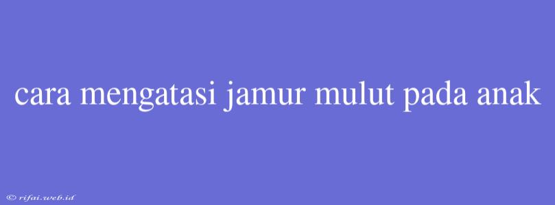 Cara Mengatasi Jamur Mulut Pada Anak