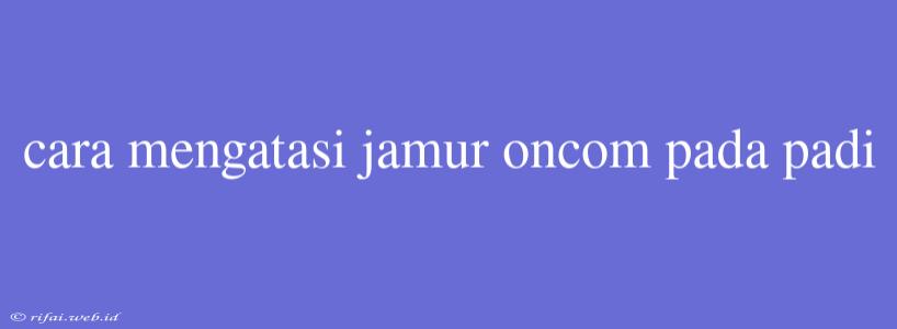 Cara Mengatasi Jamur Oncom Pada Padi