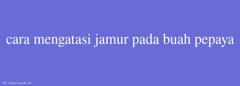 Cara Mengatasi Jamur Pada Buah Pepaya