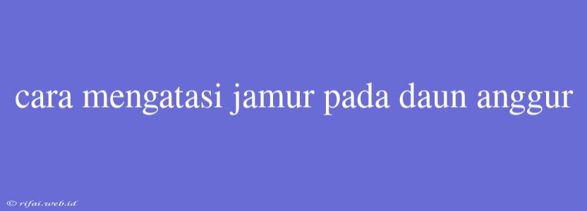 Cara Mengatasi Jamur Pada Daun Anggur