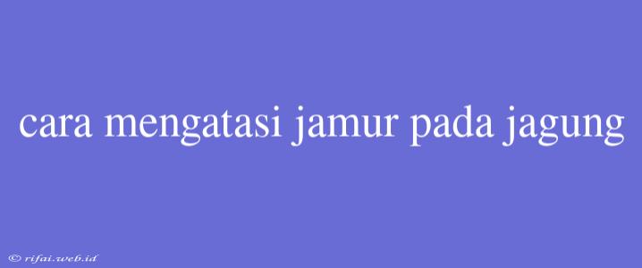 Cara Mengatasi Jamur Pada Jagung