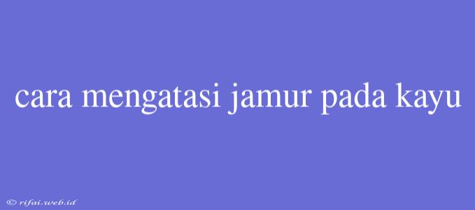 Cara Mengatasi Jamur Pada Kayu