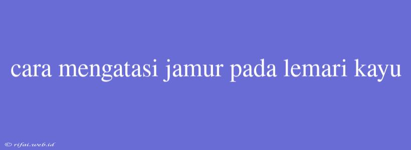 Cara Mengatasi Jamur Pada Lemari Kayu