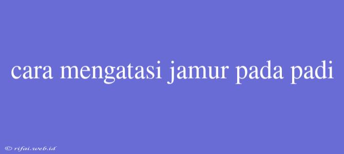 Cara Mengatasi Jamur Pada Padi