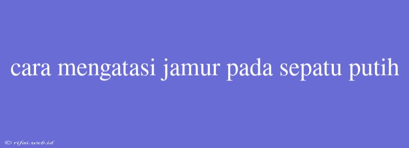 Cara Mengatasi Jamur Pada Sepatu Putih