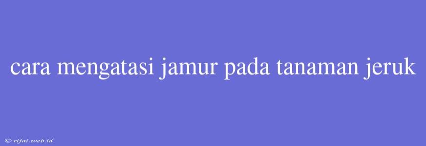 Cara Mengatasi Jamur Pada Tanaman Jeruk