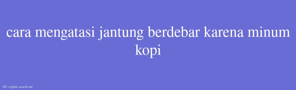 Cara Mengatasi Jantung Berdebar Karena Minum Kopi