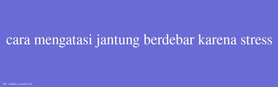 Cara Mengatasi Jantung Berdebar Karena Stress