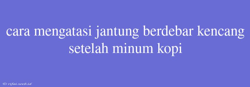 Cara Mengatasi Jantung Berdebar Kencang Setelah Minum Kopi