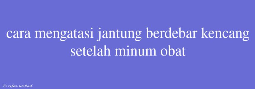 Cara Mengatasi Jantung Berdebar Kencang Setelah Minum Obat