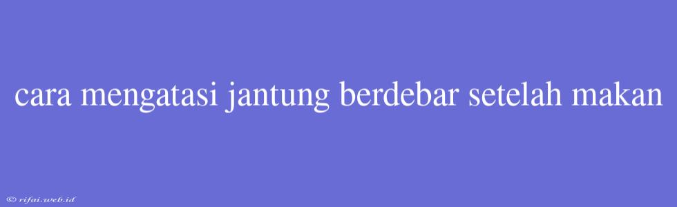 Cara Mengatasi Jantung Berdebar Setelah Makan